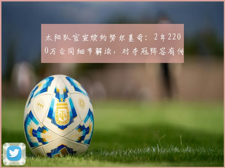太阳队官宣续约努尔基奇:2年2200万合同细节解读,对夺冠阵容有何影响?