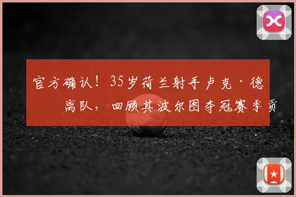 官方确认！35岁荷兰射手卢克·德容离队，回顾其波尔图夺冠赛季贡献与未来去向分析