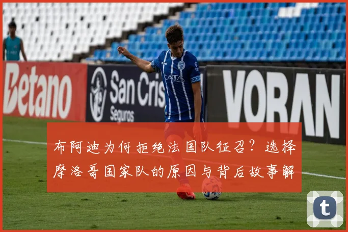 布阿迪为何拒绝法国队征召？选择摩洛哥国家队的原因与背后故事解析