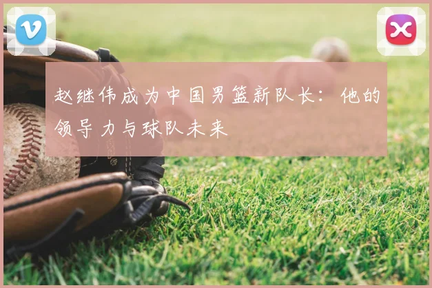 赵继伟成为中国男篮新队长：他的领导力与球队未来