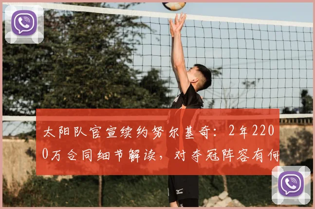太阳队官宣续约努尔基奇：2年2200万合同细节解读，对夺冠阵容有何影响？