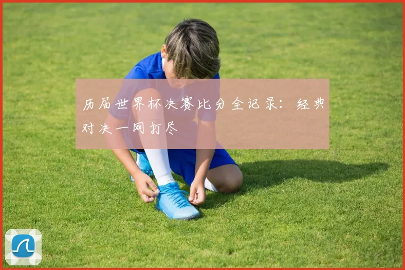 历届世界杯决赛比分全记录：经典对决一网打尽