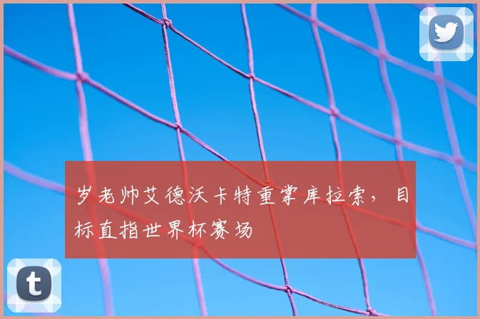 岁老帅艾德沃卡特重掌库拉索,目标直指世界杯赛场
