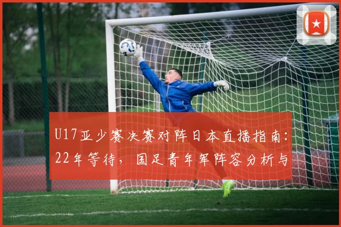 U17亚少赛决赛对阵日本直播指南：22年等待，国足青年军阵容分析与观赛攻略