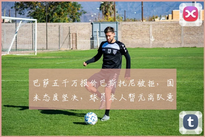 巴萨五千万报价巴斯托尼被拒，国米态度坚决，球员本人暂无离队意愿