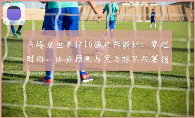 卡塔尔世界杯16强对阵解析:赛程时间、比分预测与黑马球队观赛指南