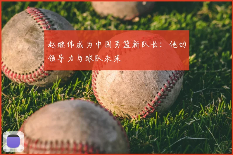 赵继伟成为中国男篮新队长:他的领导力与球队未来