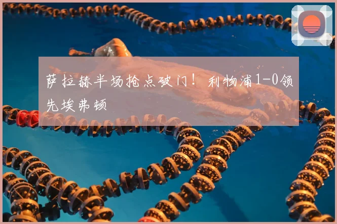 萨拉赫半场抢点破门！利物浦1-0领先埃弗顿