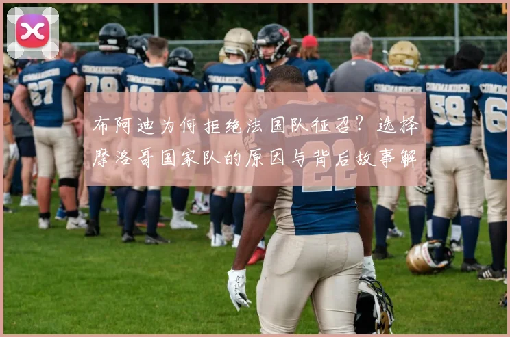 布阿迪为何拒绝法国队征召?选择摩洛哥国家队的原因与背后故事解析